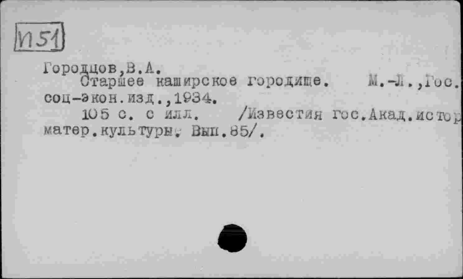 ﻿Городцов,В.А,
Старшее каширское городище.	И.-Ji.,Гис.
соц-э кон. изд., 1934.
1U5 с. с илл. /Известия го с.Акад.истор матер.культуры. Вып.85/.